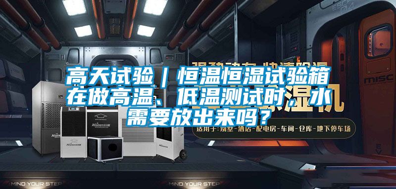 高天試驗｜恒溫恒濕試驗箱在做高溫、低溫測試時，水需要放出來嗎？